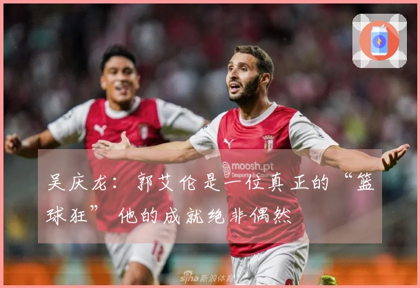 吴庆龙：郭艾伦是一位真正的“篮球狂” 他的成就绝非偶然