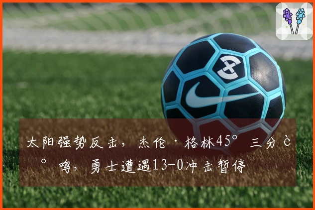太阳强势反击，杰伦·格林45°三分轰鸣，勇士遭遇13-0冲击暂停