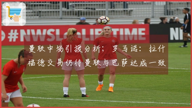 曼联中场引援分析；罗马诺：拉什福德交易仍待曼联与巴萨达成一致