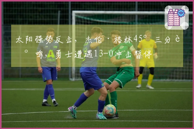 太阳强势反击，杰伦·格林45°三分轰鸣，勇士遭遇13-0冲击暂停