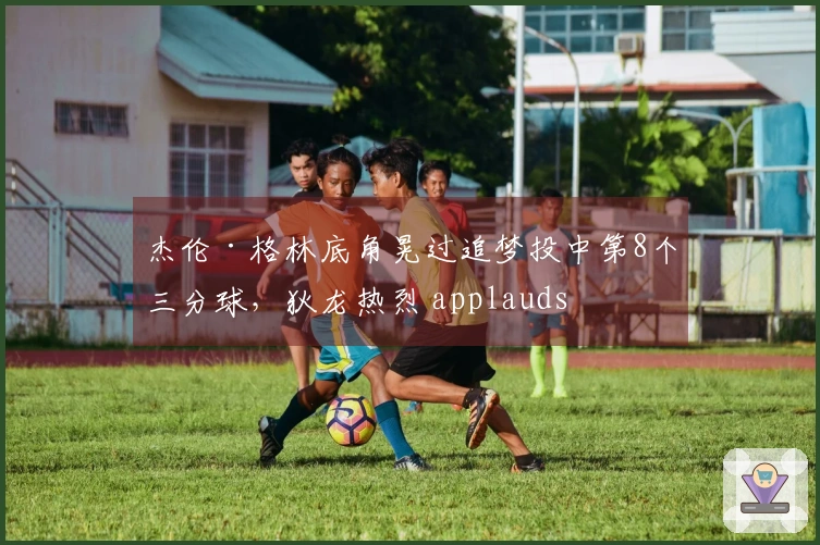 杰伦·格林底角晃过追梦投中第8个三分球，狄龙热烈 applauds