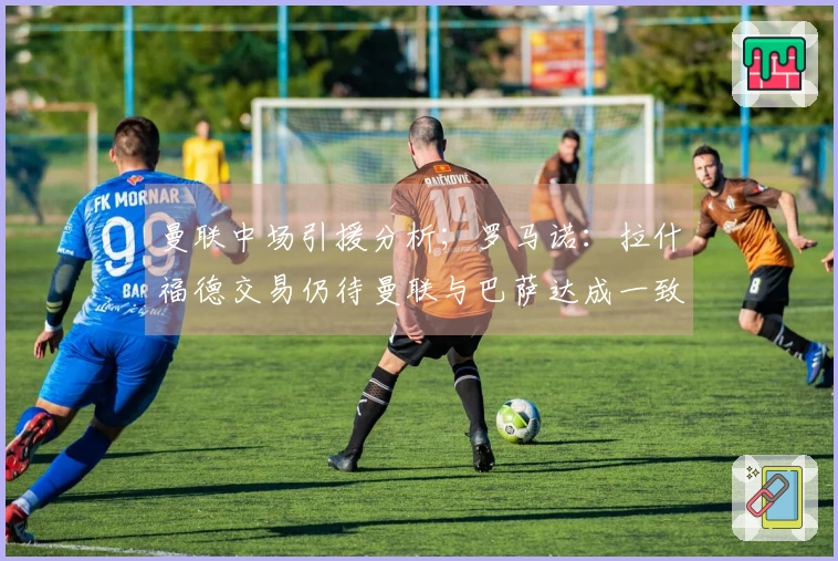 曼联中场引援分析；罗马诺：拉什福德交易仍待曼联与巴萨达成一致