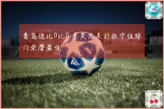青岛德比0比0 李昊完美扑救守住球门荣膺最佳