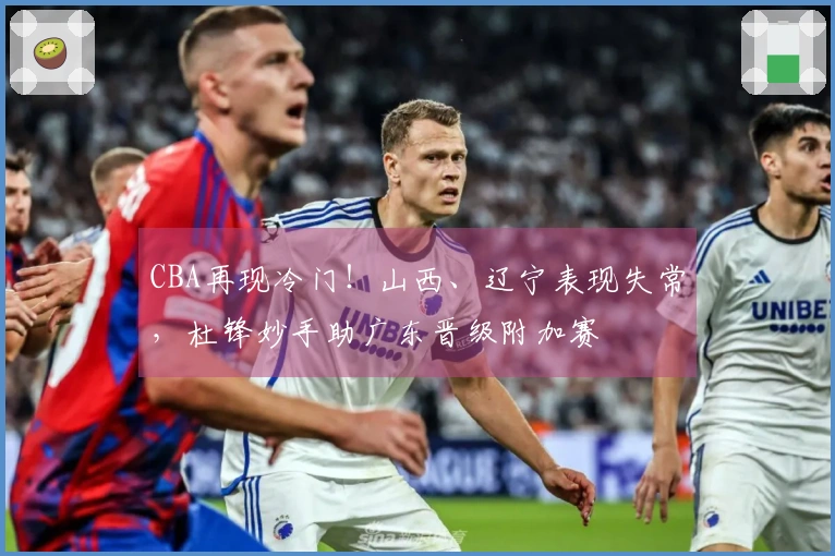 CBA再现冷门！山西、辽宁表现失常，杜锋妙手助广东晋级附加赛
