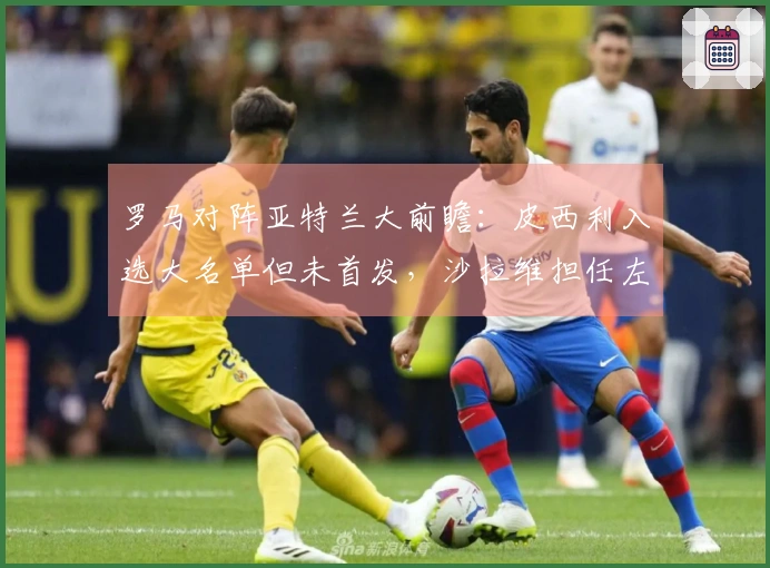 罗马对阵亚特兰大前瞻：皮西利入选大名单但未首发，沙拉维担任左翼位置