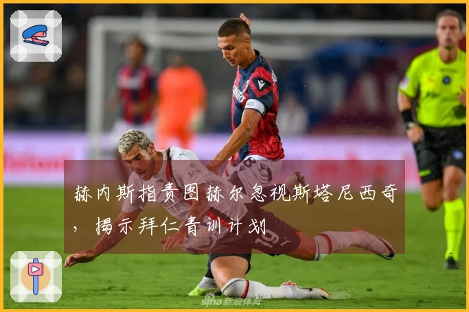 赫内斯指责图赫尔忽视斯塔尼西奇，揭示拜仁青训计划