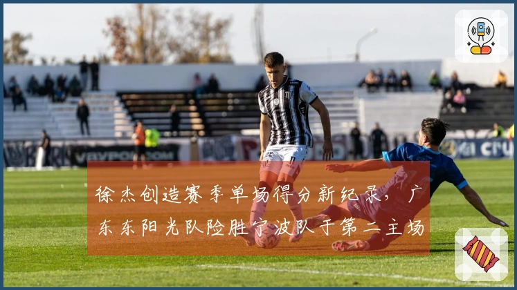 徐杰创造赛季单场得分新纪录，广东东阳光队险胜宁波队于第二主场