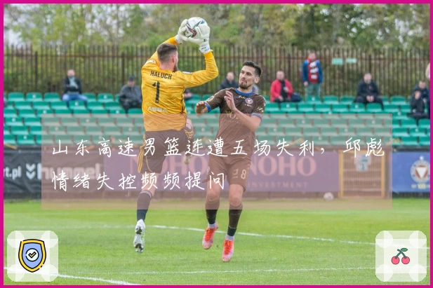 山东高速男篮连遭五场失利，邱彪情绪失控频频提问
