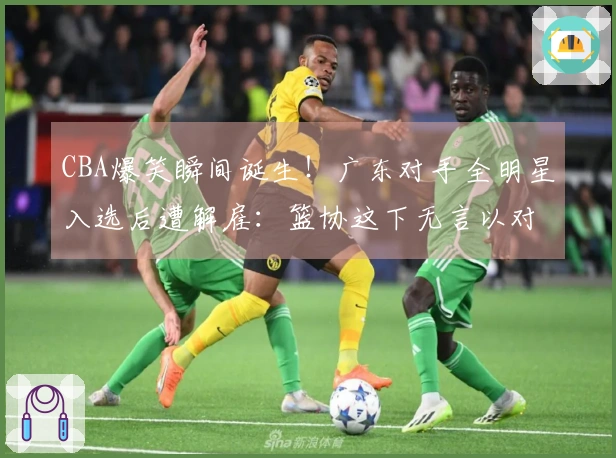 CBA爆笑瞬间诞生！广东对手全明星入选后遭解雇：篮协这下无言以对