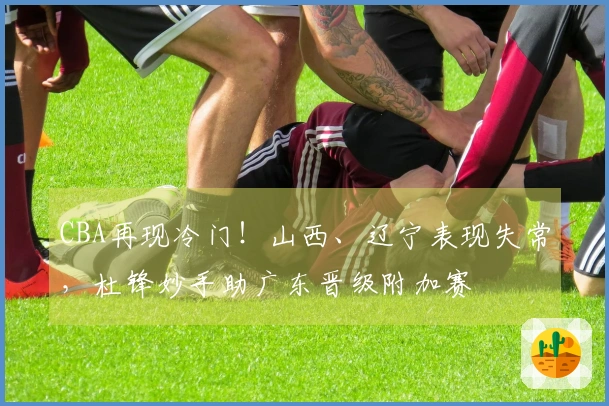 CBA再现冷门！山西、辽宁表现失常，杜锋妙手助广东晋级附加赛
