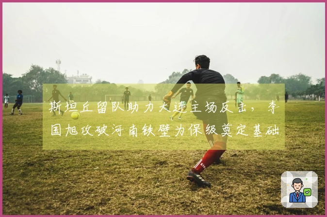 斯坦丘留队助力大连主场反击，李国旭攻破河南铁壁为保级奠定基础