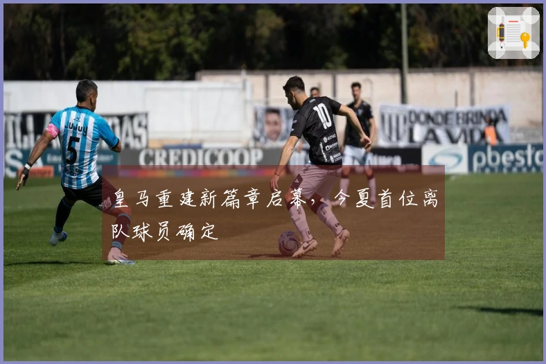 皇马重建新篇章启幕，今夏首位离队球员确定